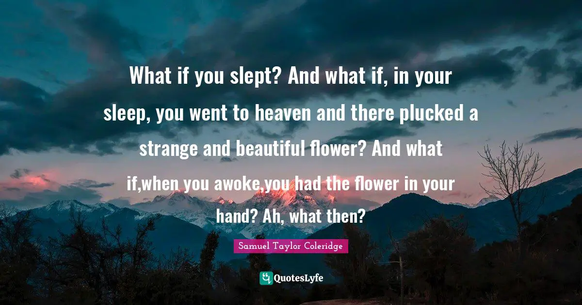 What if you slept? And what if, in your sleep, you went to heaven and there plucked a strange and beautiful flower? And what if,when you awoke,you had the flower in your hand? Ah, what then?