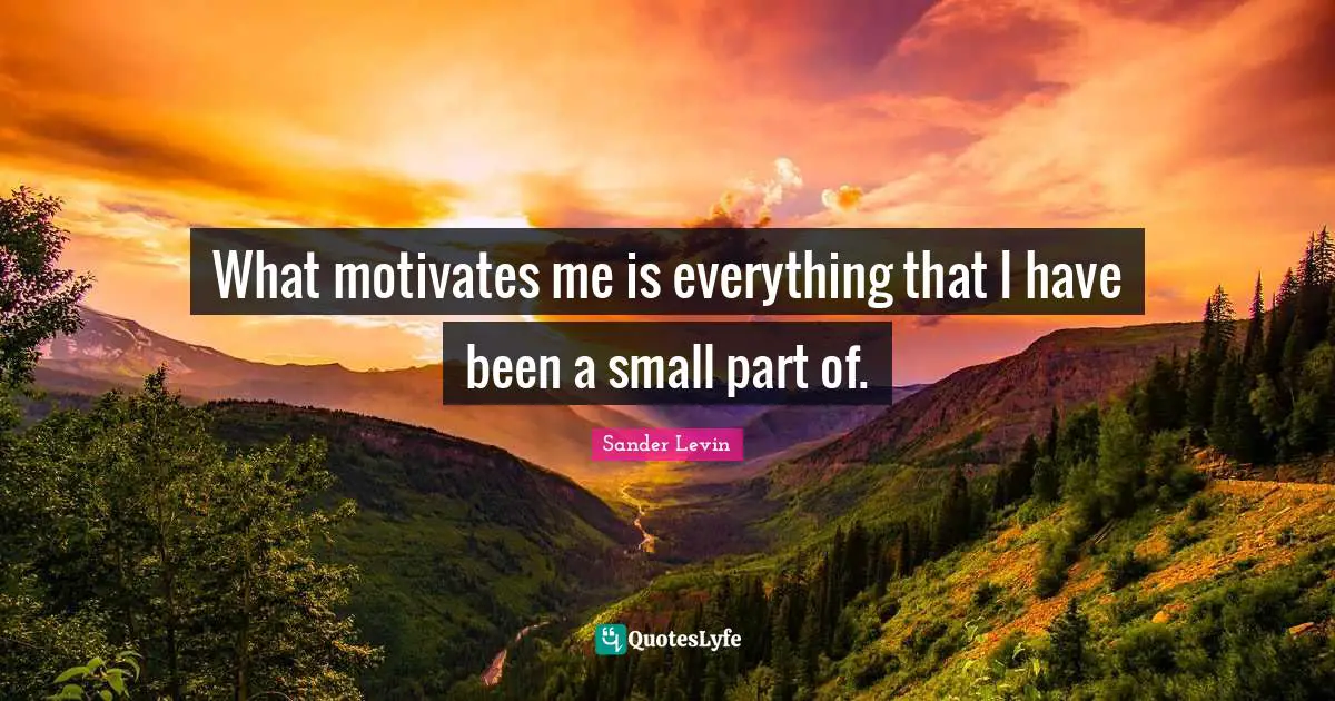 What motivates me is everything that I have been a small part of.