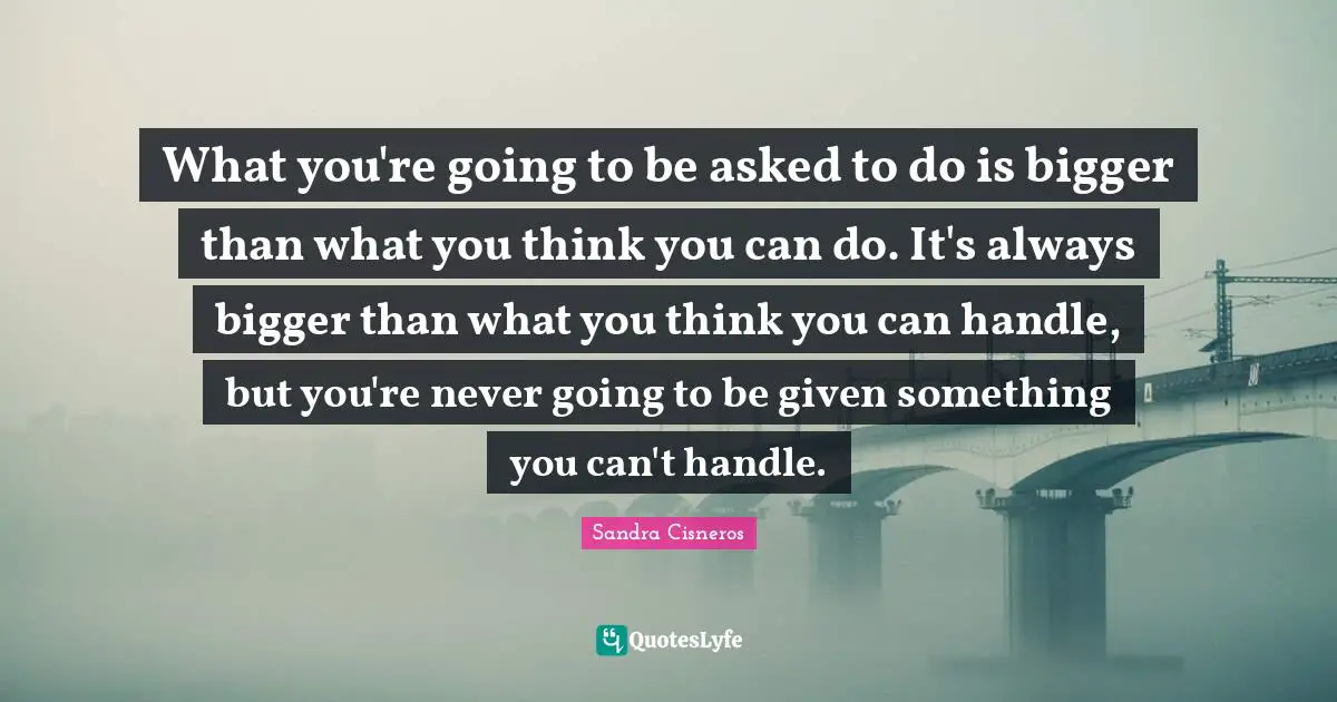What you're going to be asked to do is bigger than what you think you can do. It's always bigger than what you think you can handle, but you're never going to be given something you can't handle.