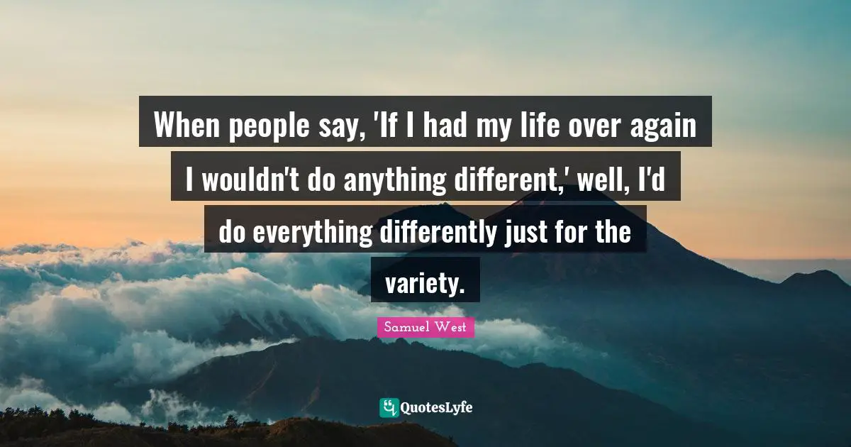 When people say, 'If I had my life over again I wouldn't do anything different,' well, I'd do everything differently just for the variety.
