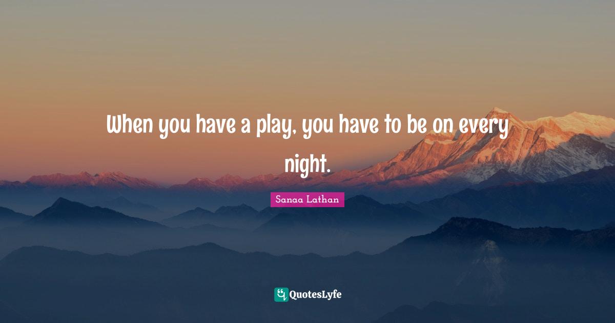 When you have a play, you have to be on every night.