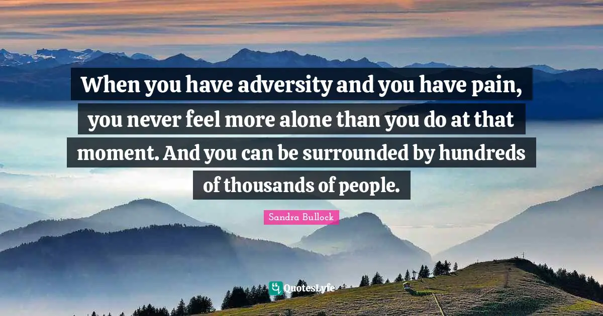 When you have adversity and you have pain, you never feel more alone than you do at that moment. And you can be surrounded by hundreds of thousands of people.