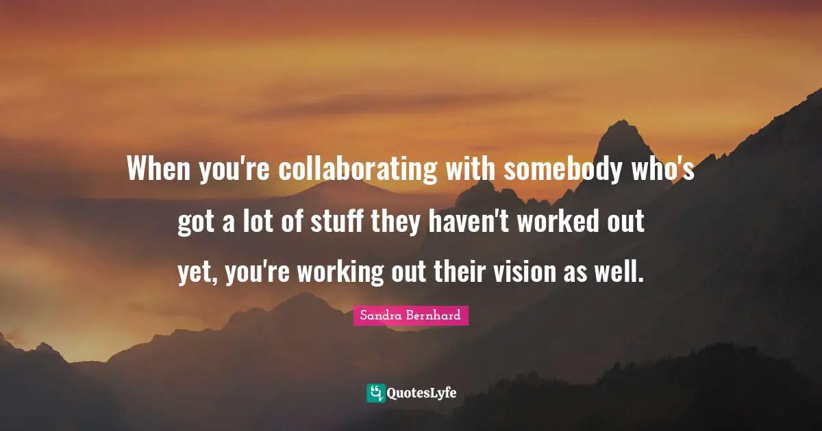 When you're collaborating with somebody who's got a lot of stuff they haven't worked out yet, you're working out their vision as well.