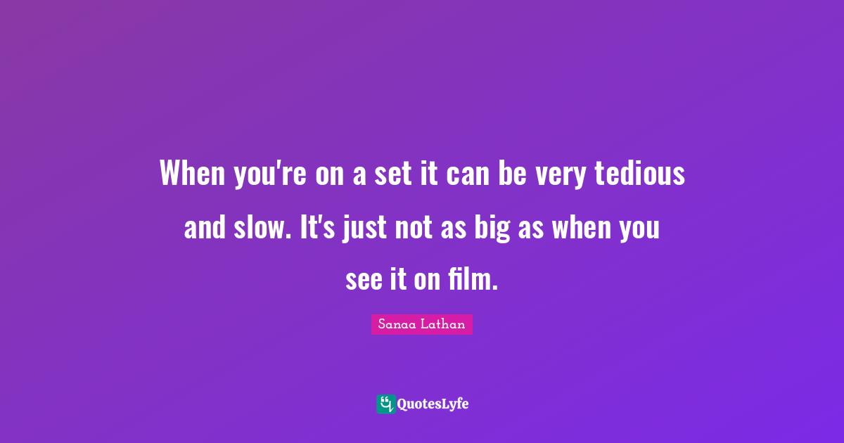 When you're on a set it can be very tedious and slow. It's just not as big as when you see it on film.
