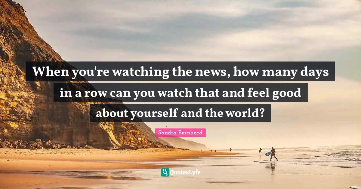 When you're watching the news, how many days in a row can you watch that and feel good about yourself and the world?