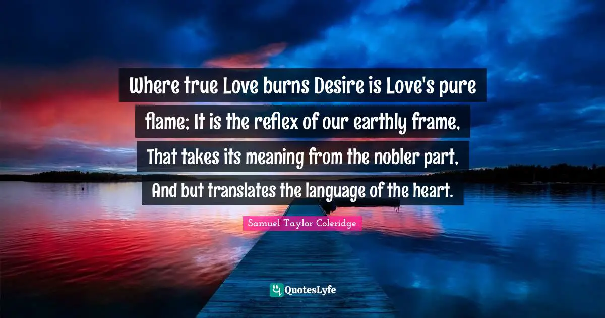 Where true Love burns Desire is Love's pure flame; It is the reflex of our earthly frame, That takes its meaning from the nobler part, And but translates the language of the heart.