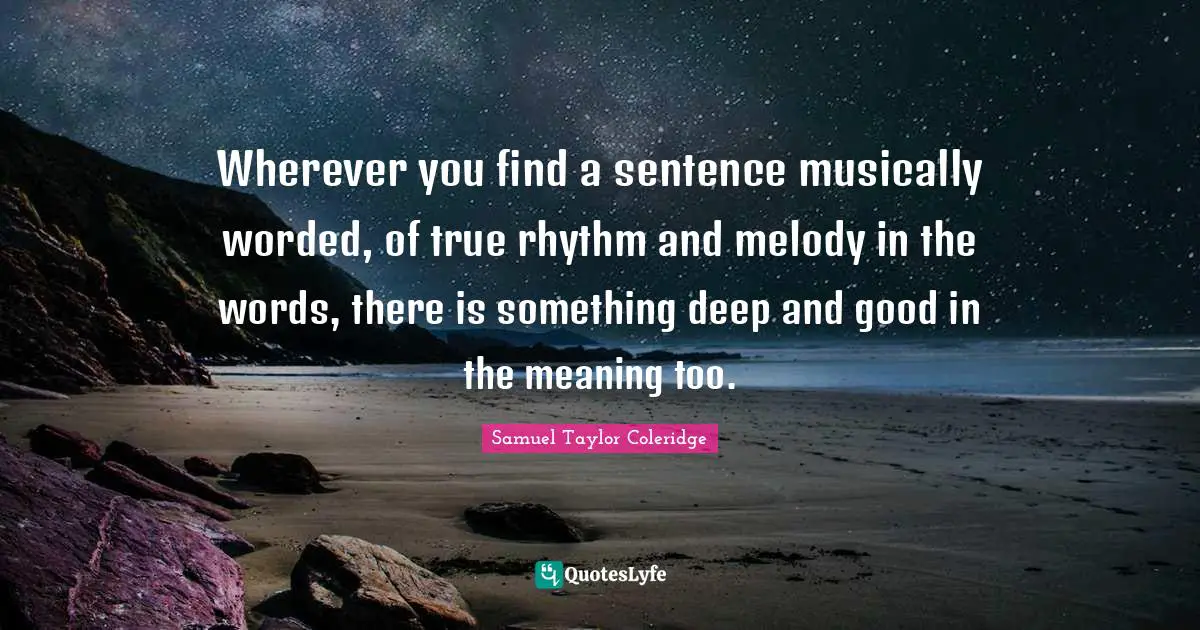Wherever you find a sentence musically worded, of true rhythm and melody in the words, there is something deep and good in the meaning too.
