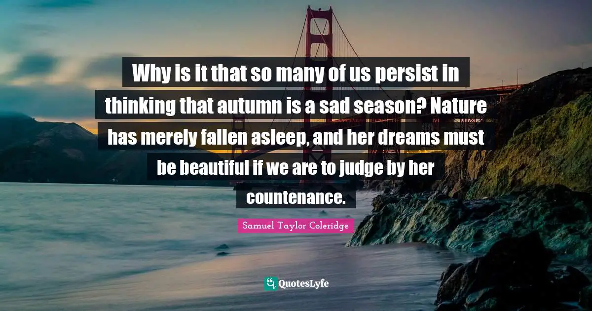 Persist Quotes: "Why is it that so many of us persist in thinking that autumn is a sad season? Nature has merely fallen asleep, and her dreams must be beautiful if we are to judge by her countenance."