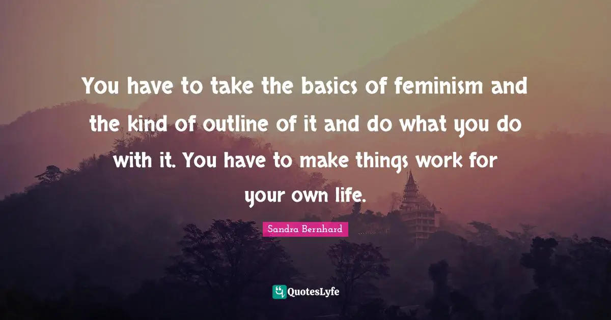 You have to take the basics of feminism and the kind of outline of it and do what you do with it. You have to make things work for your own life.