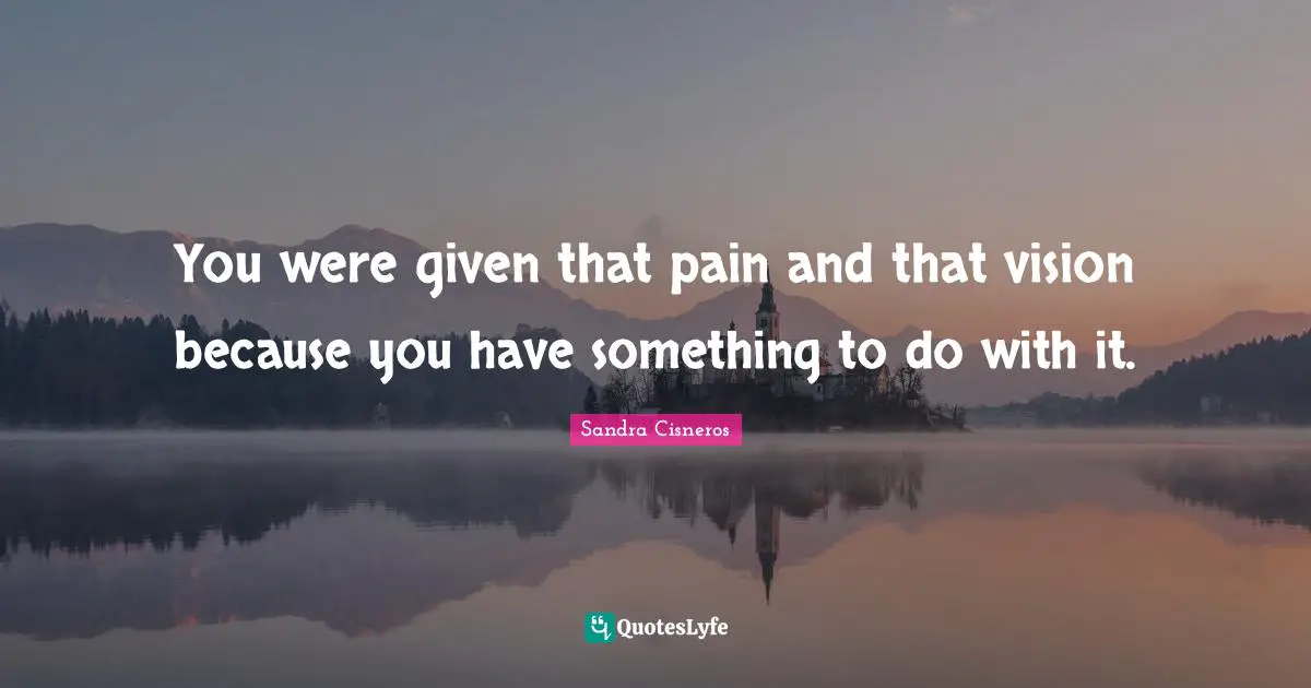 You were given that pain and that vision because you have something to do with it.