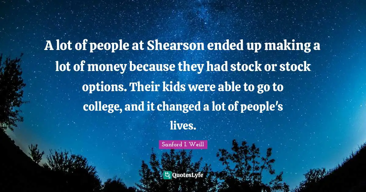 A lot of people at Shearson ended up making a lot of money because they had stock or stock options. Their kids were able to go to college, and it changed a lot of people's lives.