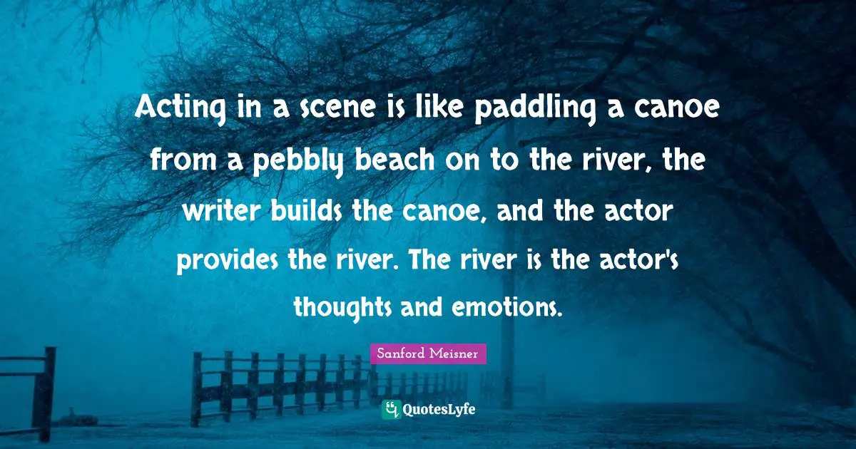 Sanford Meisner Quotes: Acting in a scene is like paddling a canoe from a pebbly beach on to the river, the writer builds the canoe, and the actor provides the river. The river is the actor's thoughts and emotions.