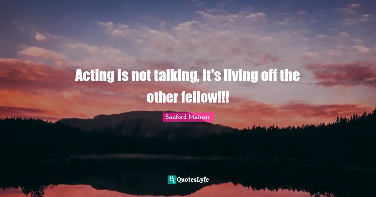 Sanford Meisner Quotes: "Acting is not talking, it's living off the other fellow!!!"