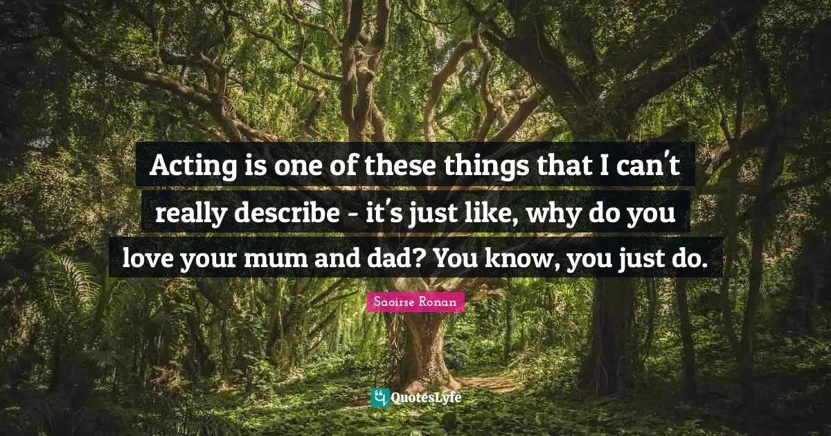 Acting is one of these things that I can't really describe - it's just like, why do you love your mum and dad? You know, you just do.