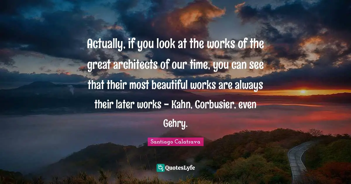 Actually, if you look at the works of the great architects of our time, you can see that their most beautiful works are always their later works - Kahn, Corbusier, even Gehry.