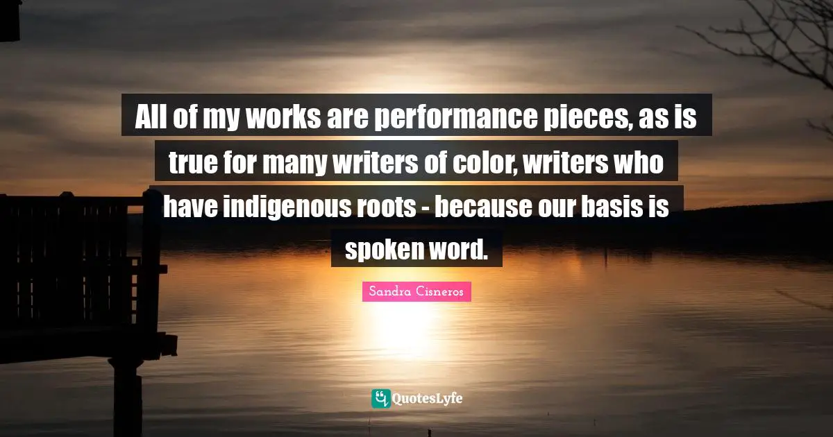 All of my works are performance pieces, as is true for many writers of color, writers who have indigenous roots - because our basis is spoken word.