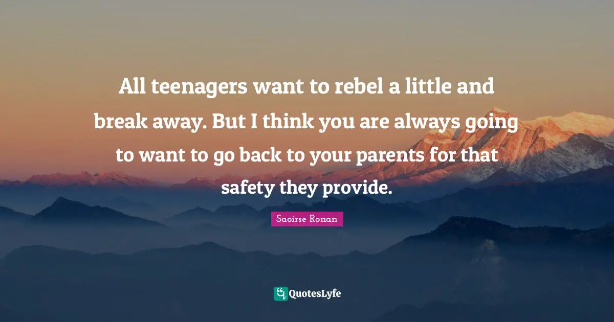 All teenagers want to rebel a little and break away. But I think you are always going to want to go back to your parents for that safety they provide.