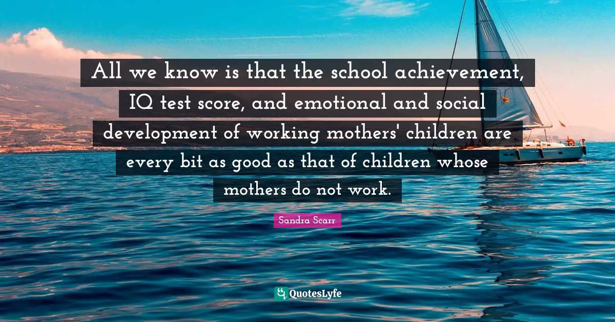 All we know is that the school achievement, IQ test score, and emotional and social development of working mothers' children are every bit as good as that of children whose mothers do not work.