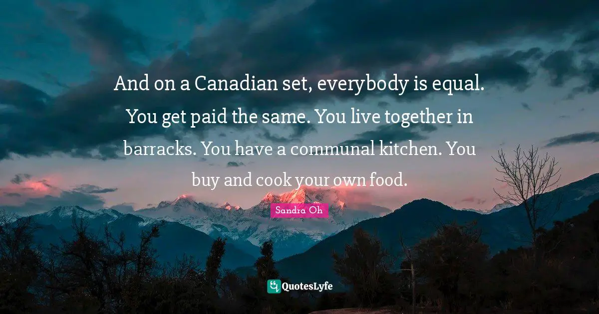 And on a Canadian set, everybody is equal. You get paid the same. You live together in barracks. You have a communal kitchen. You buy and cook your own food.