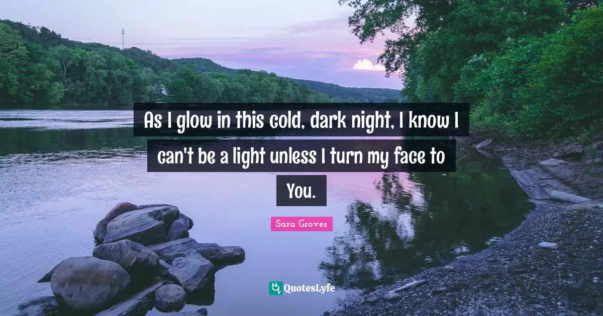 As I glow in this cold, dark night, I know I can't be a light unless I turn my face to You.