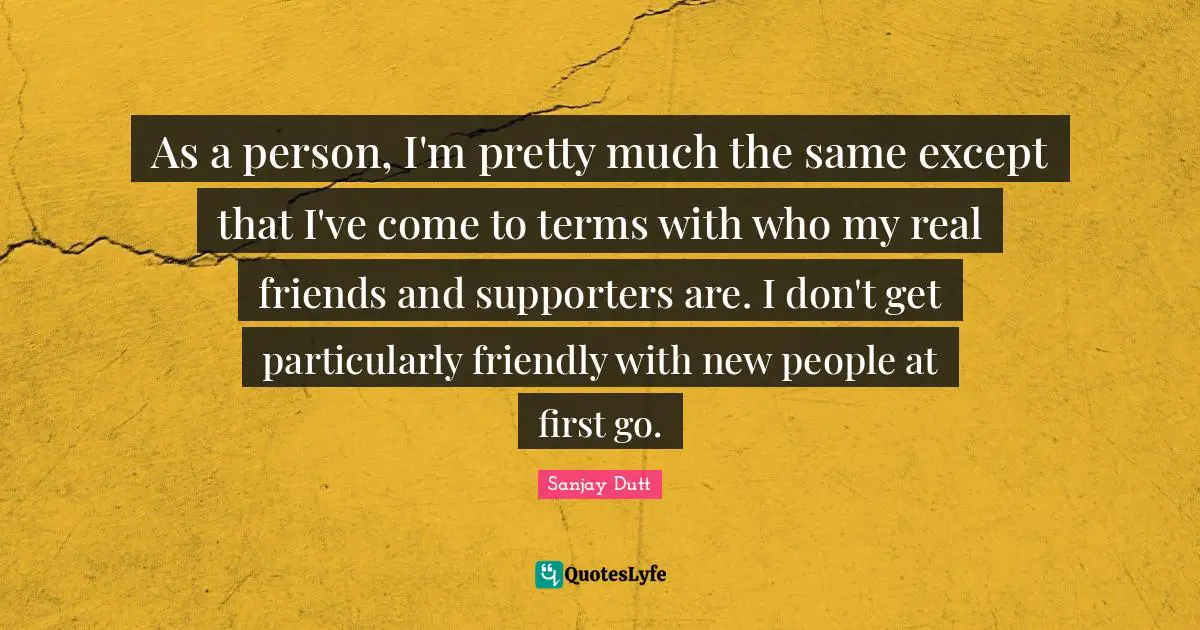 Sanjay Dutt Quotes: "As a person, I'm pretty much the same except that I've come to terms with who my real friends and supporters are. I don't get particularly friendly with new people at first go."
