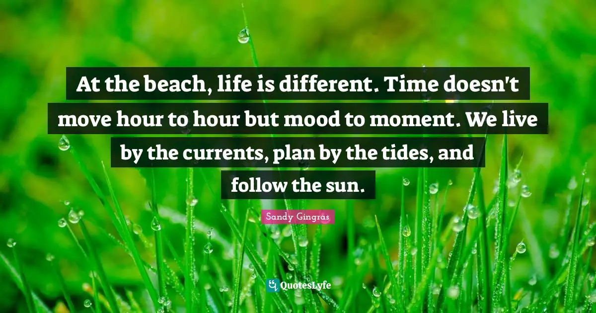 Live By Quotes: "At the beach, life is different. Time doesn't move hour to hour but mood to moment. We live by the currents, plan by the tides, and follow the sun."
