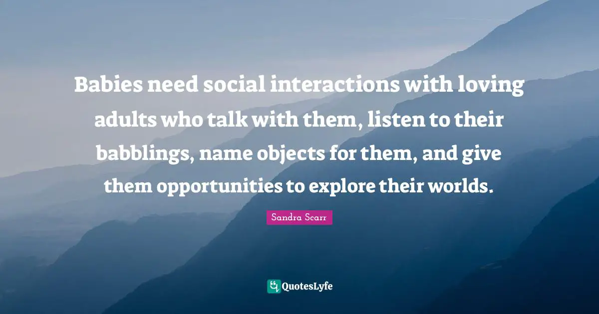 Babies need social interactions with loving adults who talk with them, listen to their babblings, name objects for them, and give them opportunities to explore their worlds.
