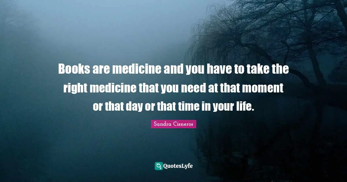 Books are medicine and you have to take the right medicine that you need at that moment or that day or that time in your life.
