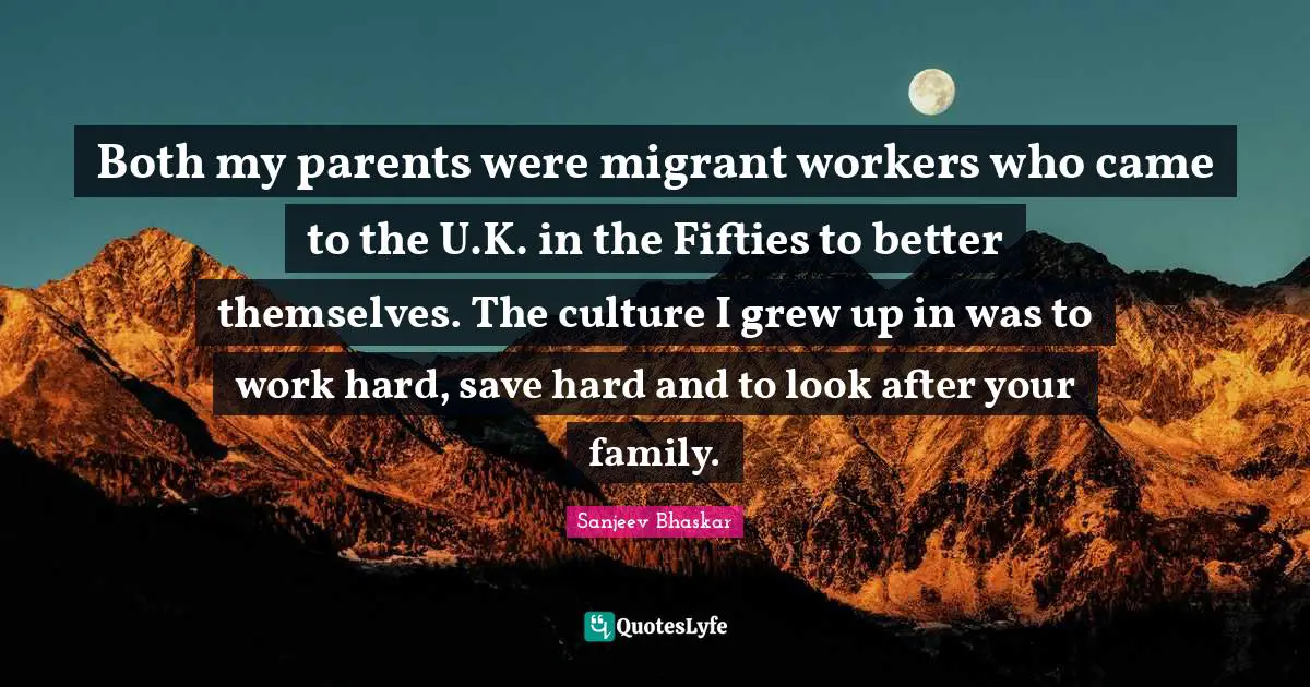 Both my parents were migrant workers who came to the U.K. in the Fifties to better themselves. The culture I grew up in was to work hard, save hard and to look after your family.