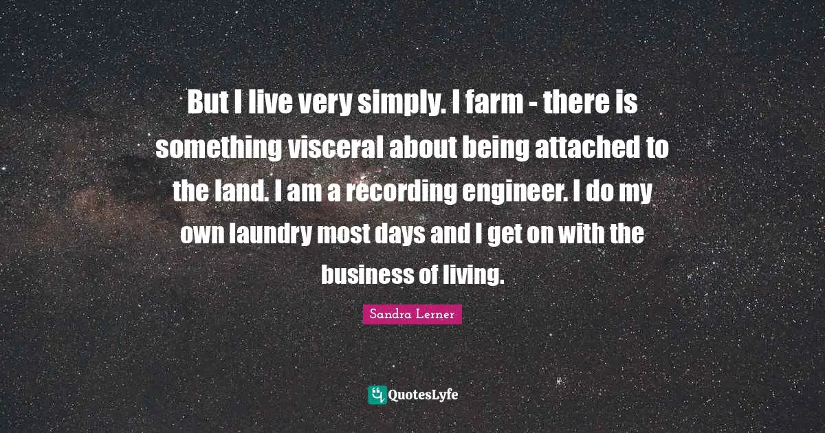 But I live very simply. I farm - there is something visceral about being attached to the land. I am a recording engineer. I do my own laundry most days and I get on with the business of living.
