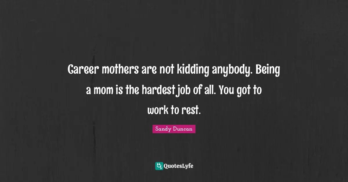 Career mothers are not kidding anybody. Being a mom is the hardest job of all. You got to work to rest.