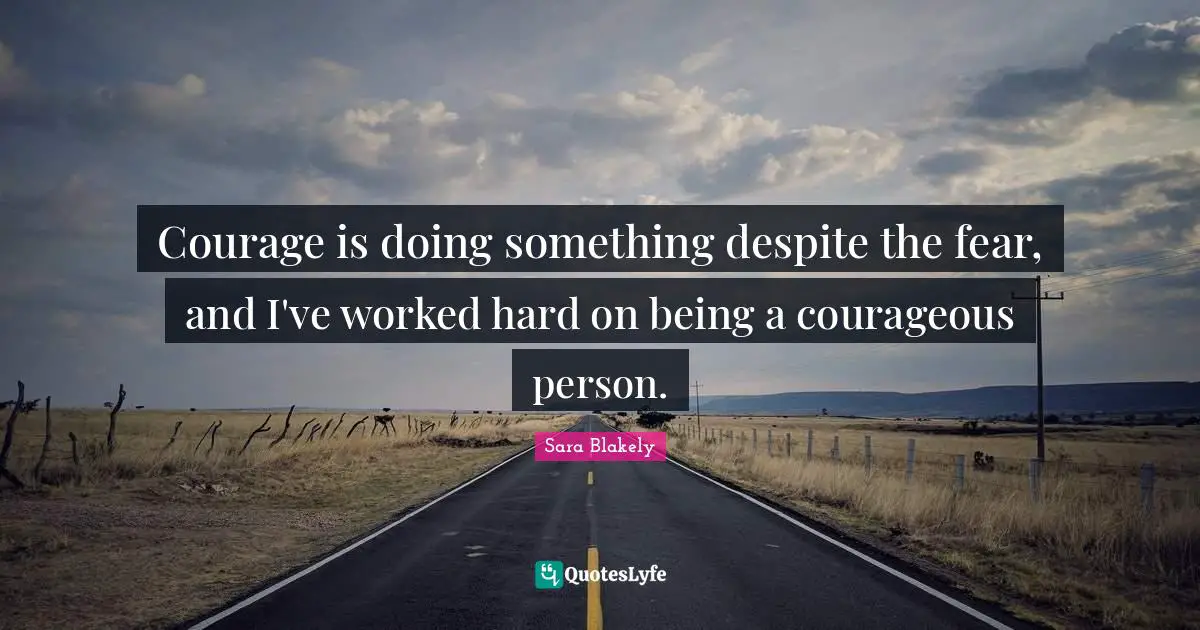 Courage is doing something despite the fear, and I've worked hard on being a courageous person.