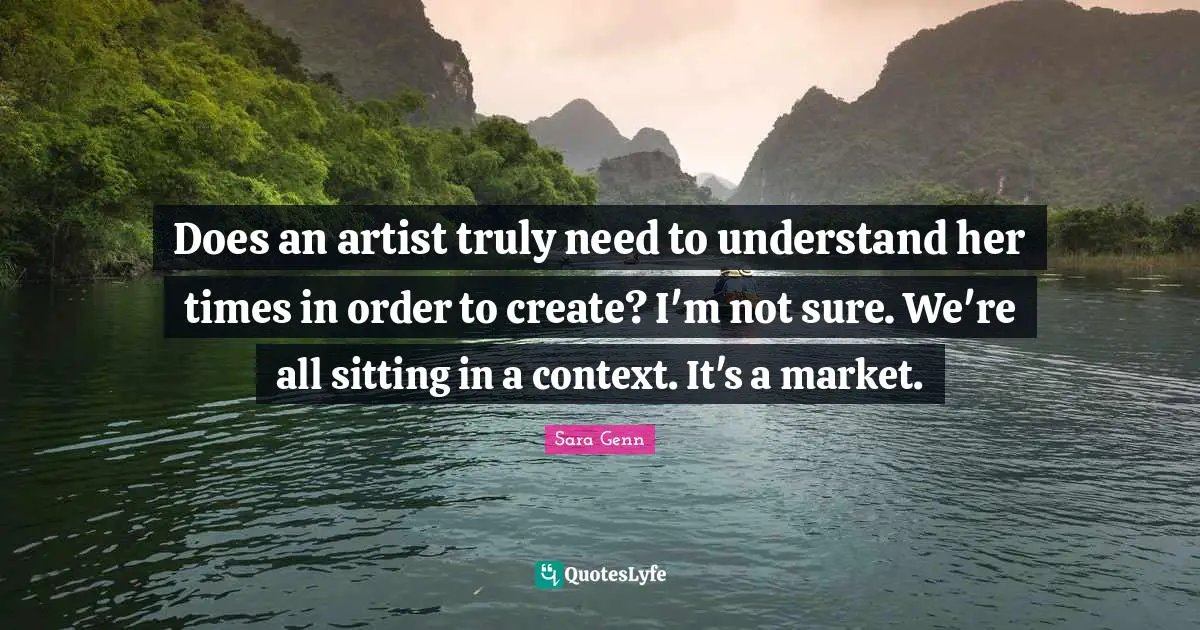 Does an artist truly need to understand her times in order to create? I'm not sure. We're all sitting in a context. It's a market.