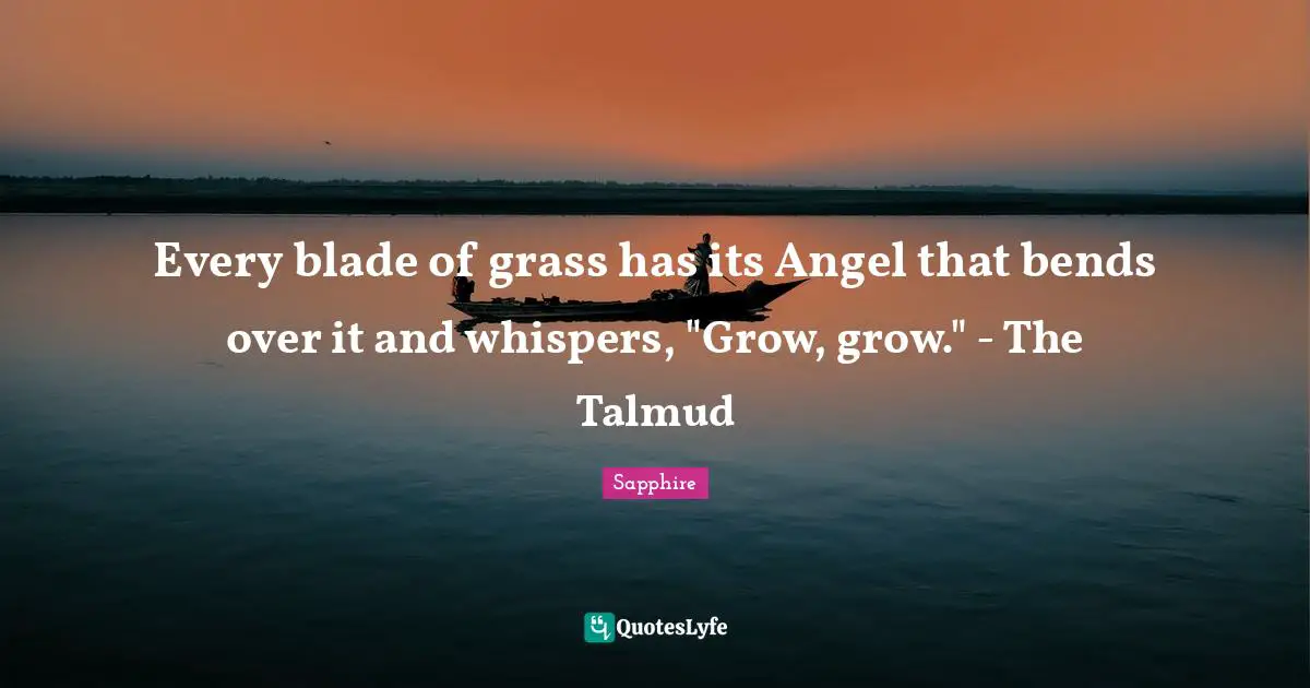 Every blade of grass has its Angel that bends over it and whispers, "Grow, grow." - The Talmud