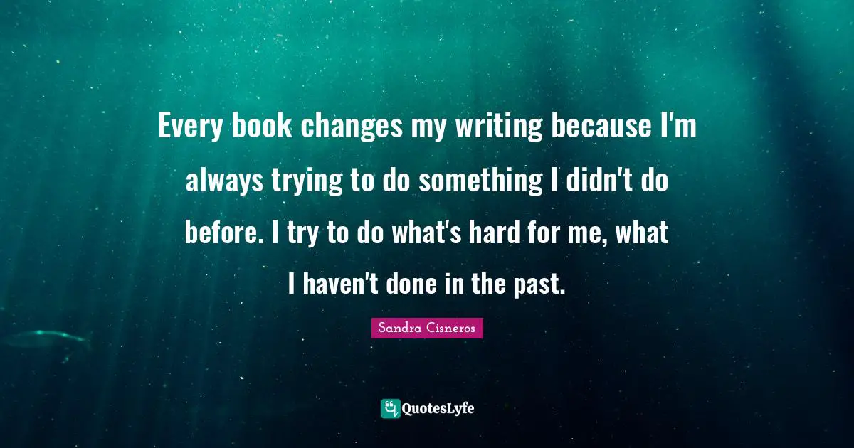 Every book changes my writing because I'm always trying to do something I didn't do before. I try to do what's hard for me, what I haven't done in the past.