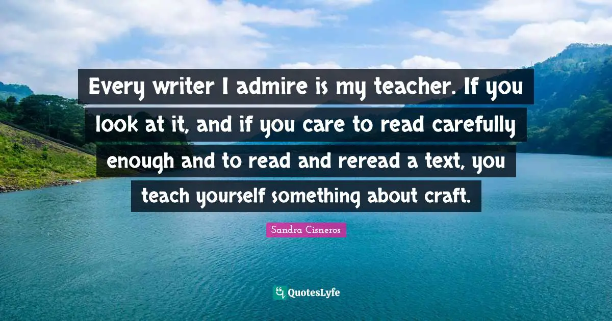 Every writer I admire is my teacher. If you look at it, and if you care to read carefully enough and to read and reread a text, you teach yourself something about craft.
