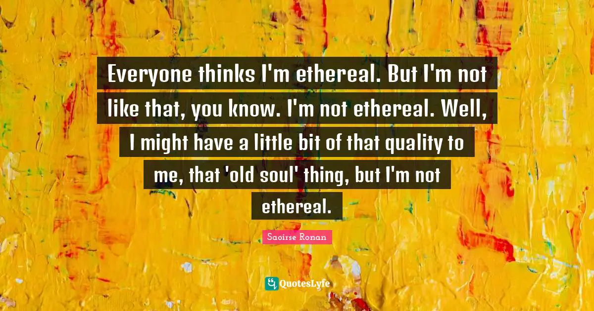 Everyone thinks I'm ethereal. But I'm not like that, you know. I'm not ethereal. Well, I might have a little bit of that quality to me, that 'old soul' thing, but I'm not ethereal.