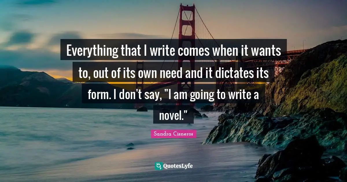 Everything that I write comes when it wants to, out of its own need and it dictates its form. I don't say, "I am going to write a novel."