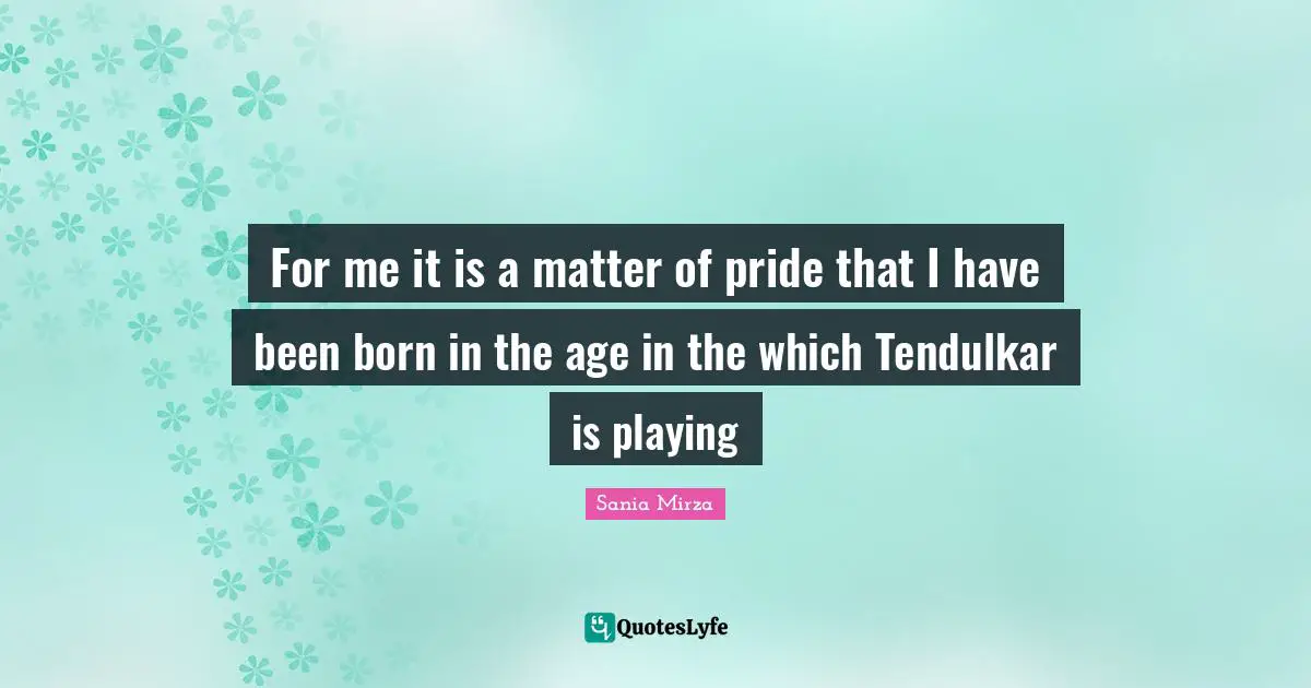 For me it is a matter of pride that I have been born in the age in the which Tendulkar is playing