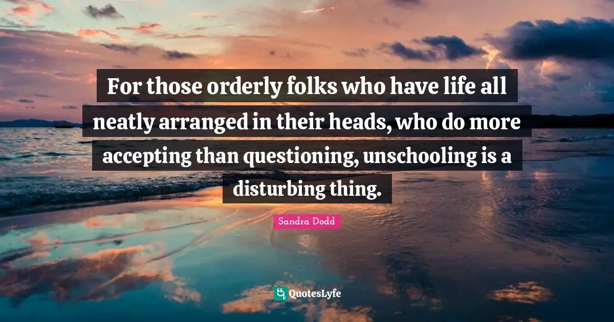 For those orderly folks who have life all neatly arranged in their heads, who do more accepting than questioning, unschooling is a disturbing thing.