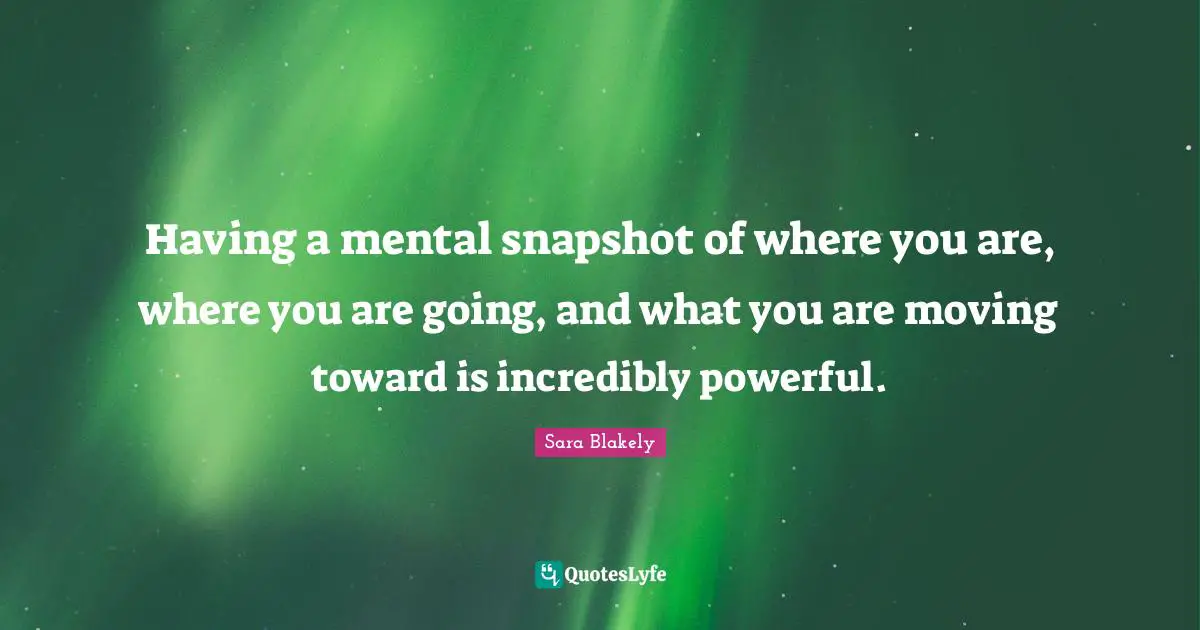 Having a mental snapshot of where you are, where you are going, and what you are moving toward is incredibly powerful.