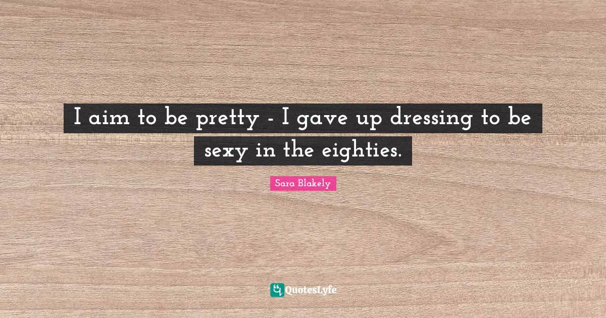 Sara Blakely Quotes: "I aim to be pretty - I gave up dressing to be sexy in the eighties."