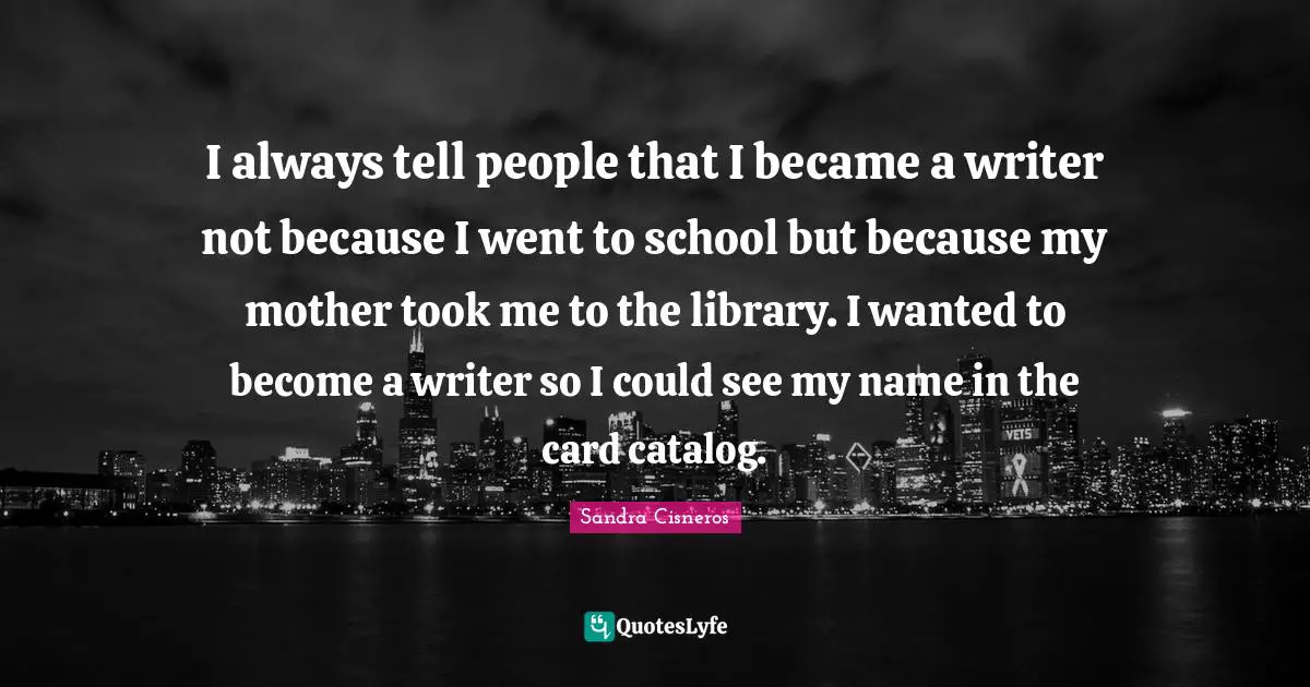 I always tell people that I became a writer not because I went to school but because my mother took me to the library. I wanted to become a writer so I could see my name in the card catalog.
