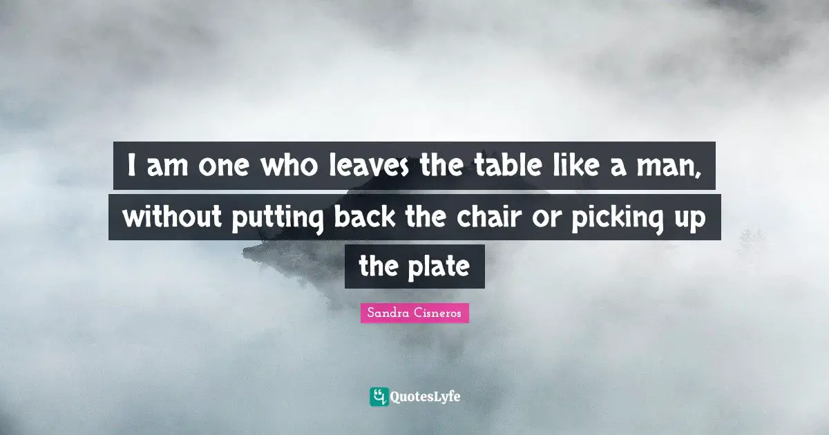 I am one who leaves the table like a man, without putting back the chair or picking up the plate