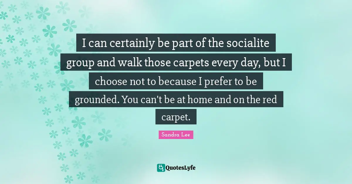 I can certainly be part of the socialite group and walk those carpets every day, but I choose not to because I prefer to be grounded. You can't be at home and on the red carpet.