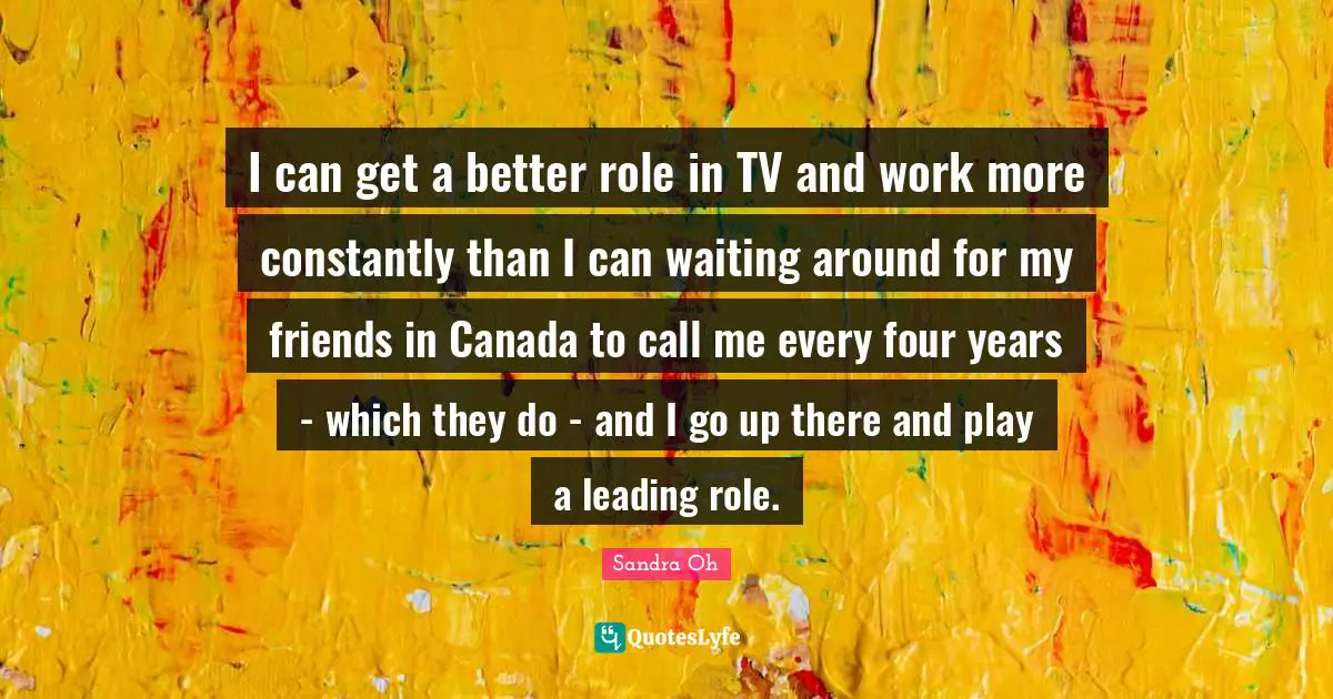 I can get a better role in TV and work more constantly than I can waiting around for my friends in Canada to call me every four years - which they do - and I go up there and play a leading role.