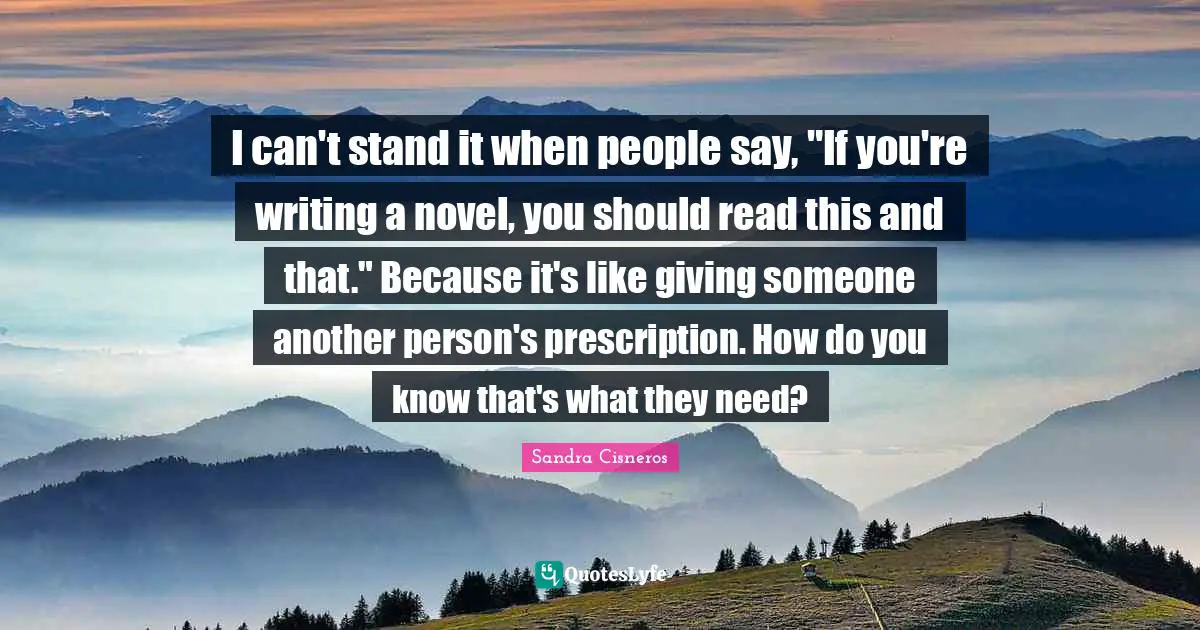 I can't stand it when people say, "If you're writing a novel, you should read this and that." Because it's like giving someone another person's prescription. How do you know that's what they need?