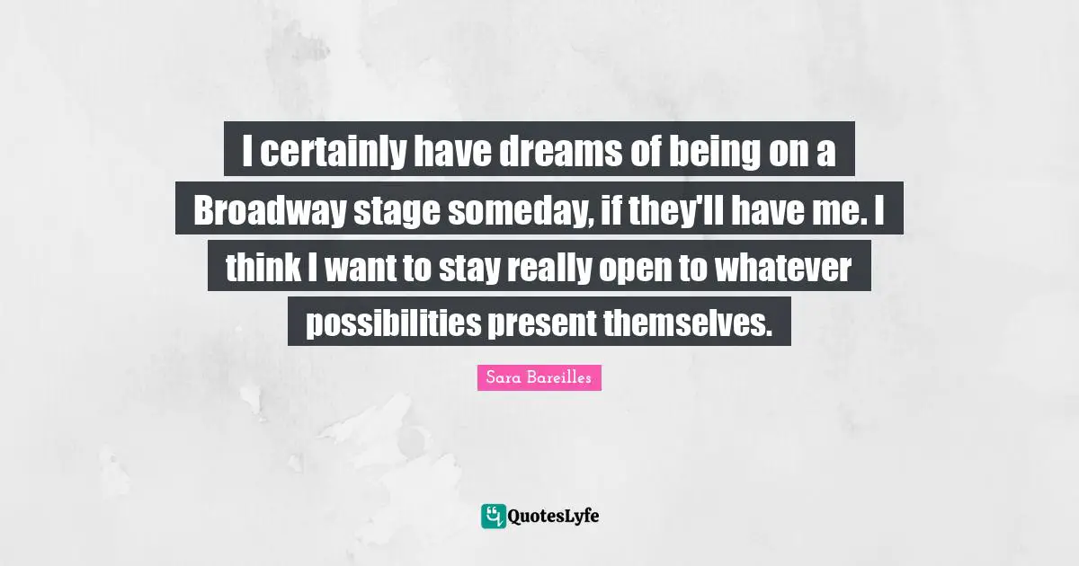 I certainly have dreams of being on a Broadway stage someday, if they'll have me. I think I want to stay really open to whatever possibilities present themselves.