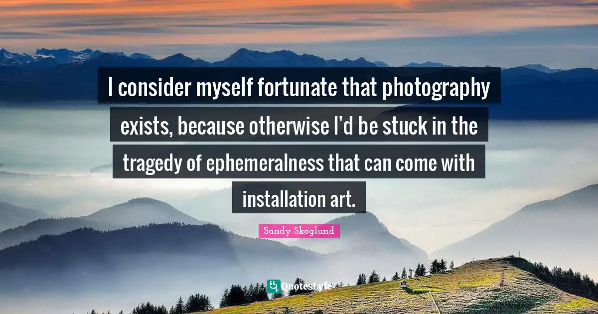 I consider myself fortunate that photography exists, because otherwise I'd be stuck in the tragedy of ephemeralness that can come with installation art.