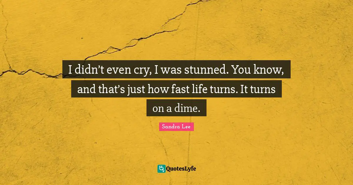 I didn’t even cry, I was stunned. You know, and that’s just how fast life turns. It turns on a dime.